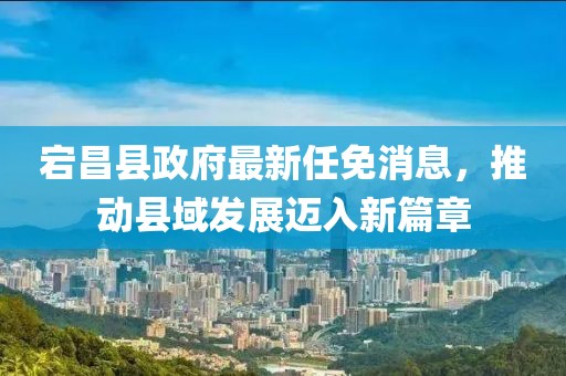 宕昌縣政府最新任免消息，推動(dòng)縣域發(fā)展邁入新篇章