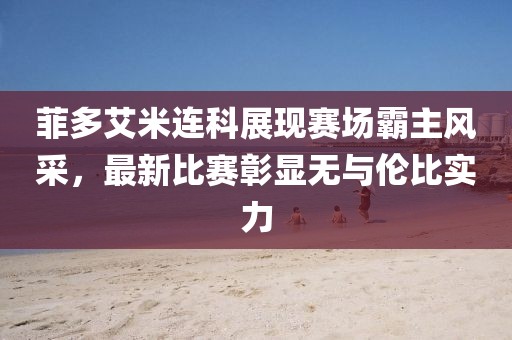 菲多艾米連科展現(xiàn)賽場霸主風采，最新比賽彰顯無與倫比實力