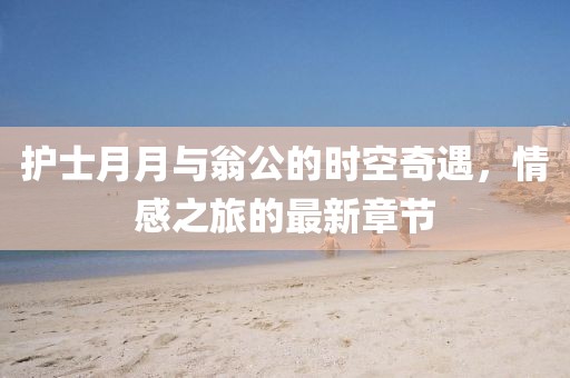 護(hù)士月月與翁公的時空奇遇，情感之旅的最新章節(jié)