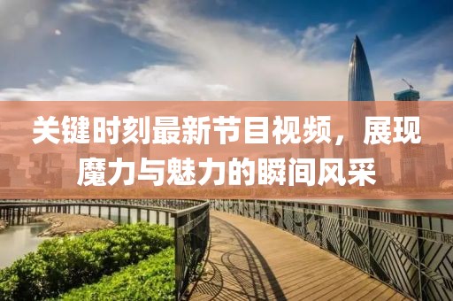 關(guān)鍵時(shí)刻最新節(jié)目視頻，展現(xiàn)魔力與魅力的瞬間風(fēng)采