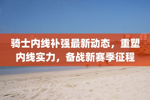 騎士內線補強最新動態(tài)，重塑內線實力，備戰(zhàn)新賽季征程