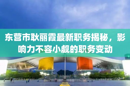東營(yíng)市耿麗霞最新職務(wù)揭秘，影響力不容小覷的職務(wù)變動(dòng)