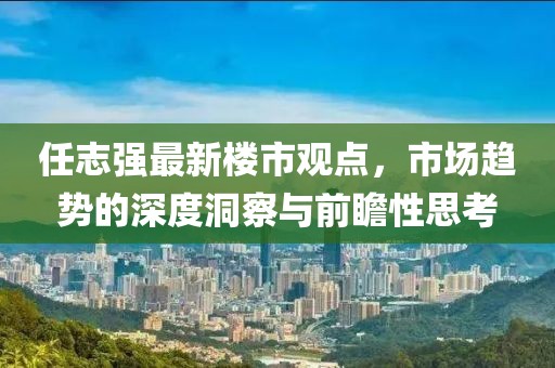 任志強(qiáng)最新樓市觀點(diǎn)，市場(chǎng)趨勢(shì)的深度洞察與前瞻性思考