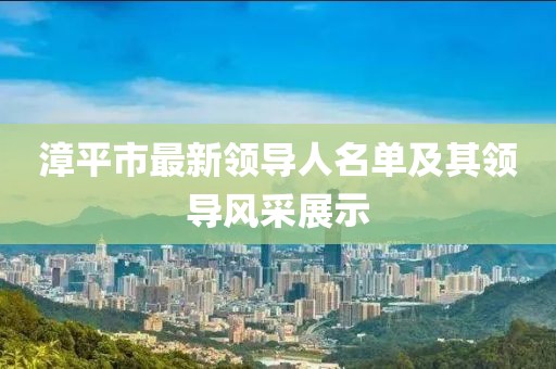 漳平市最新領(lǐng)導(dǎo)人名單及其領(lǐng)導(dǎo)風(fēng)采展示