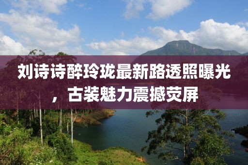 劉詩(shī)詩(shī)醉玲瓏最新路透照曝光，古裝魅力震撼熒屏