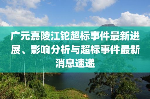 廣元嘉陵江鉈超標事件最新進展、影響分析與超標事件最新消息速遞