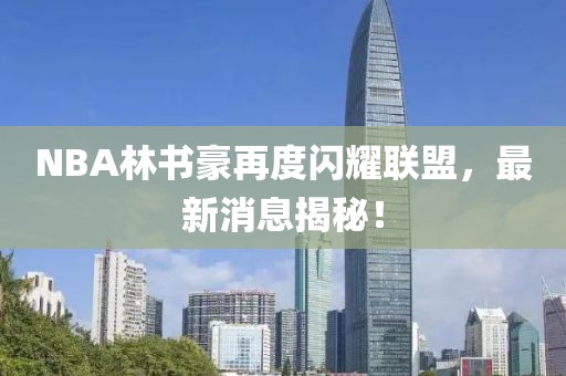 NBA林書豪再度閃耀聯(lián)盟，最新消息揭秘！