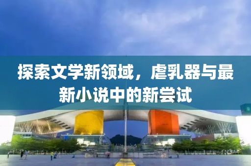 探索文學(xué)新領(lǐng)域，虐乳器與最新小說中的新嘗試