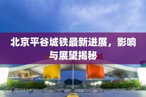 北京平谷城鐵最新進展，影響與展望揭秘