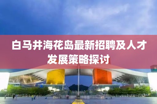 白馬井海花島最新招聘及人才發(fā)展策略探討