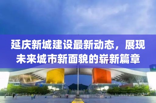 延慶新城建設(shè)最新動(dòng)態(tài)，展現(xiàn)未來(lái)城市新面貌的嶄新篇章