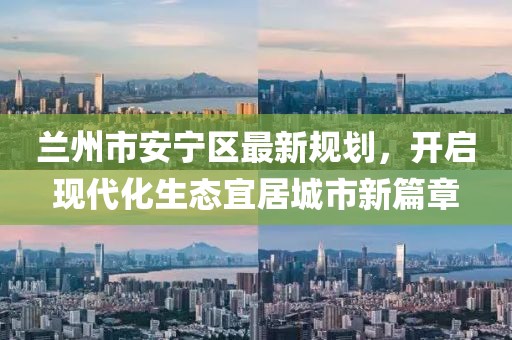 蘭州市安寧區(qū)最新規(guī)劃，開啟現(xiàn)代化生態(tài)宜居城市新篇章