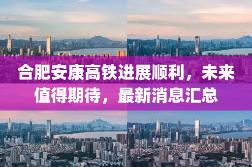合肥安康高鐵進(jìn)展順利，未來值得期待，最新消息匯總