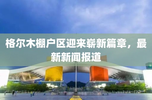格爾木棚戶區(qū)迎來嶄新篇章，最新新聞報道