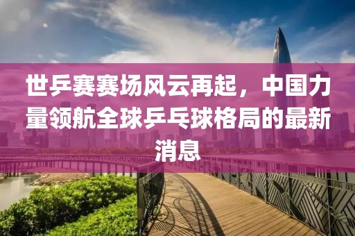世乒賽賽場風(fēng)云再起，中國力量領(lǐng)航全球乒乓球格局的最新消息