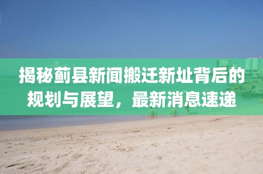 揭秘薊縣新聞搬遷新址背后的規(guī)劃與展望，最新消息速遞