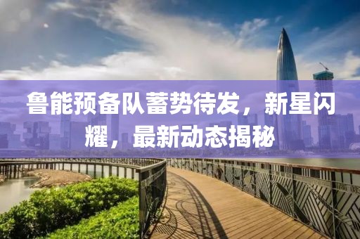 魯能預(yù)備隊蓄勢待發(fā)，新星閃耀，最新動態(tài)揭秘