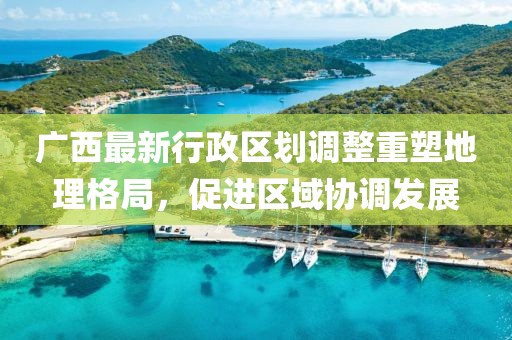 廣西最新行政區(qū)劃調(diào)整重塑地理格局，促進(jìn)區(qū)域協(xié)調(diào)發(fā)展