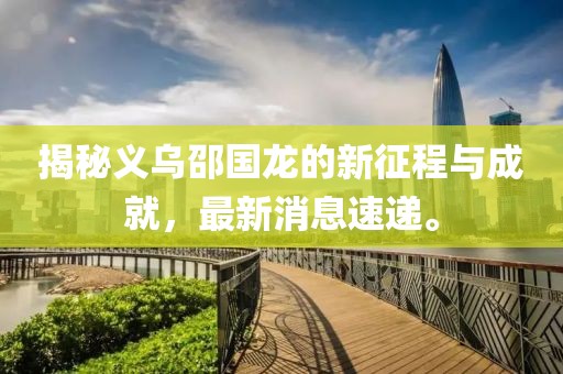 揭秘義烏邵國龍的新征程與成就，最新消息速遞。