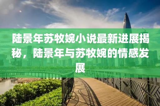陸景年蘇牧婉小說最新進展揭秘，陸景年與蘇牧婉的情感發(fā)展