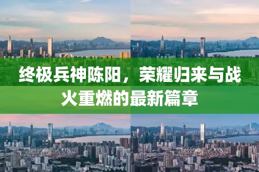 終極兵神陳陽(yáng)，榮耀歸來(lái)與戰(zhàn)火重燃的最新篇章