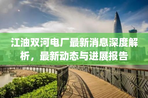 江油雙河電廠(chǎng)最新消息深度解析，最新動(dòng)態(tài)與進(jìn)展報(bào)告