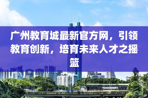 廣州教育城最新官方網(wǎng)，引領(lǐng)教育創(chuàng)新，培育未來(lái)人才之搖籃