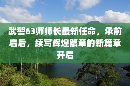 武警63師師長最新任命，承前啟后，續(xù)寫輝煌篇章的新篇章開啟