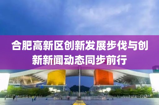 合肥高新區(qū)創(chuàng)新發(fā)展步伐與創(chuàng)新新聞動態(tài)同步前行