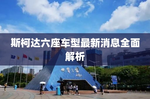 斯柯達(dá)六座車(chē)型最新消息全面解析