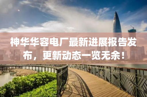 神華華容電廠最新進展報告發(fā)布，更新動態(tài)一覽無余！