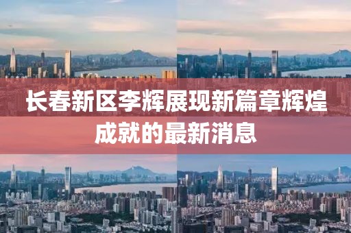 長春新區(qū)李輝展現(xiàn)新篇章輝煌成就的最新消息