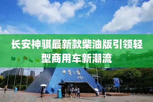 長安神騏最新款柴油版引領(lǐng)輕型商用車新潮流