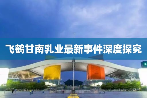 飛鶴甘南乳業(yè)最新事件深度探究