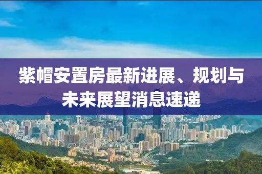 紫帽安置房最新進(jìn)展、規(guī)劃與未來展望消息速遞