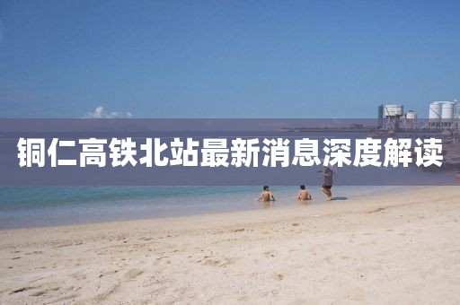 銅仁高鐵北站最新消息深度解讀
