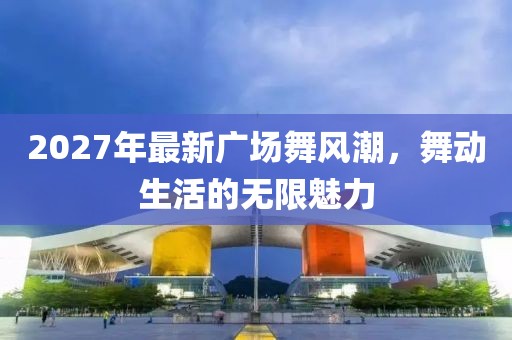 2027年最新廣場舞風(fēng)潮，舞動生活的無限魅力
