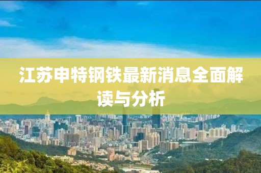 江蘇申特鋼鐵最新消息全面解讀與分析