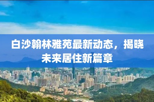 白沙翰林雅苑最新動態(tài)，揭曉未來居住新篇章