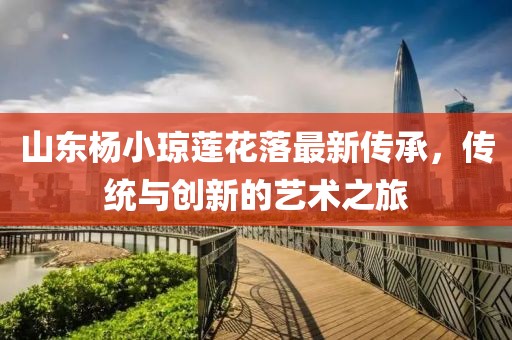 山東楊小瓊蓮花落最新傳承，傳統(tǒng)與創(chuàng)新的藝術(shù)之旅