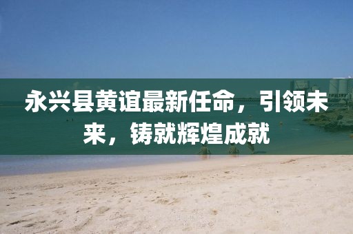 永興縣黃誼最新任命，引領(lǐng)未來，鑄就輝煌成就