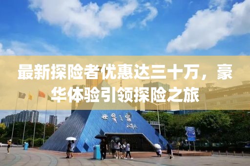 最新探險(xiǎn)者優(yōu)惠達(dá)三十萬(wàn)，豪華體驗(yàn)引領(lǐng)探險(xiǎn)之旅