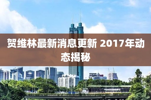賀維林最新消息更新 2017年動(dòng)態(tài)揭秘