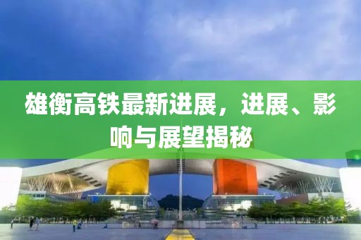 雄衡高鐵最新進展，進展、影響與展望揭秘