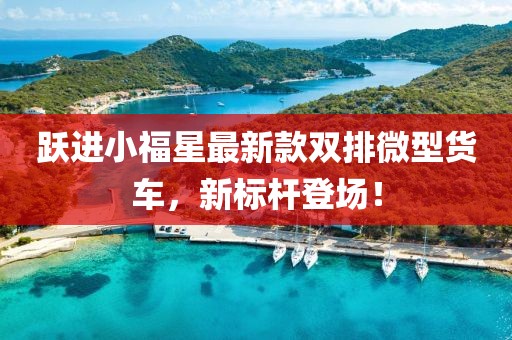躍進(jìn)小福星最新款雙排微型貨車，新標(biāo)桿登場！