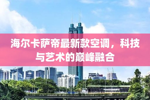 海爾卡薩帝最新款空調(diào)，科技與藝術(shù)的巔峰融合