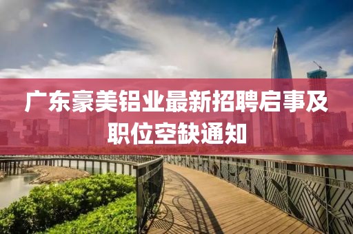 廣東豪美鋁業(yè)最新招聘啟事及職位空缺通知