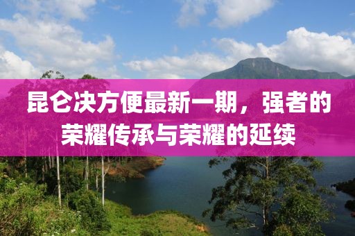 昆侖決方便最新一期，強(qiáng)者的榮耀傳承與榮耀的延續(xù)