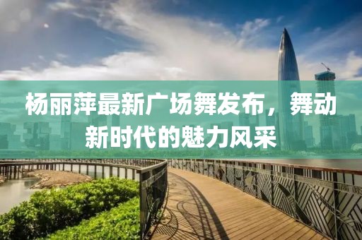 楊麗萍最新廣場(chǎng)舞發(fā)布，舞動(dòng)新時(shí)代的魅力風(fēng)采