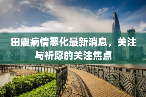 田震病情惡化最新消息，關(guān)注與祈愿的關(guān)注焦點